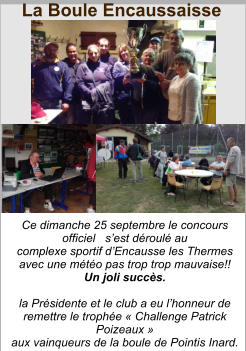 Ce dimanche 25 septembre le concours officiel   s’est déroulé au  complexe sportif d’Encausse les Thermes  avec une météo pas trop trop mauvaise!!  Un joli succès.    la Présidente et le club a eu l’honneur de remettre le trophée « Challenge Patrick Poizeaux »  aux vainqueurs de la boule de Pointis Inard. La Boule Encaussaisse