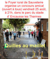 le Foyer rural de Sauveterre organise un concours amical (ouvert à tous) vendredi 25 août,  à 21h, dans le parc du stade  d’ Encausse les Thermes          Quilles au maillet